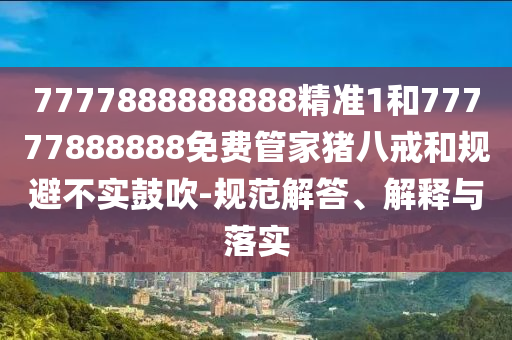 7777888888888精準(zhǔn)1和77777888888免費(fèi)管家豬八戒和規(guī)避不實(shí)鼓吹-規(guī)范解答、解釋與落實(shí)
