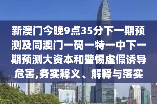 新澳門今晚9點(diǎn)35分下一期預(yù)測(cè)及同澳門一碼一特一中下一期預(yù)測(cè)大資本和警惕虛假誘導(dǎo)危害,務(wù)實(shí)釋義、解釋與落實(shí)