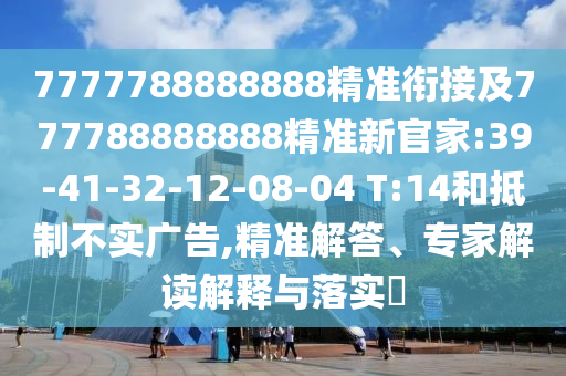7777788888888精準銜接及777788888888精準新官家:39-41-32-12-08-04 T:14和抵制不實廣告,精準解答、專家解讀解釋與落實?