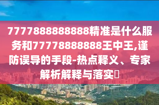 7777888888888精準(zhǔn)是什么服務(wù)和77778888888王中王,謹(jǐn)防誤導(dǎo)的手段-熱點釋義、專家解析解釋與落實?