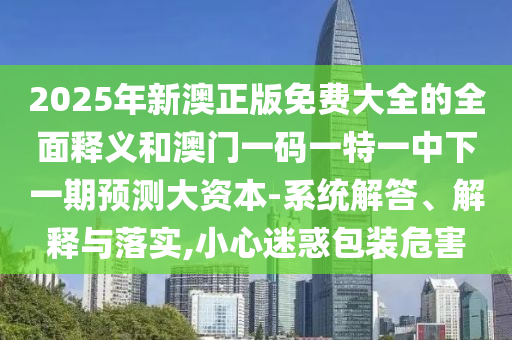 2025年新澳正版免費大全的全面釋義和澳門一碼一特一中下一期預測大資本-系統(tǒng)解答、解釋與落實,小心迷惑包裝危害