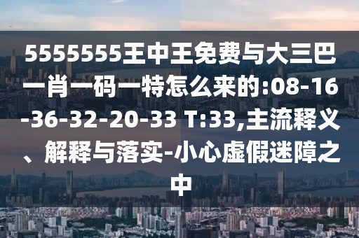 5555555王中王免費與大三巴一肖一碼一特怎么來的:08-16-36-32-20-33 T:33,主流釋義、解釋與落實-小心虛假迷障之中