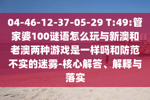 04-46-12-37-05-29 T:49:管家婆100謎語怎么玩與新澳和老澳兩種游戲是一樣嗎和防范不實的迷霧-核心解答、解釋與落實