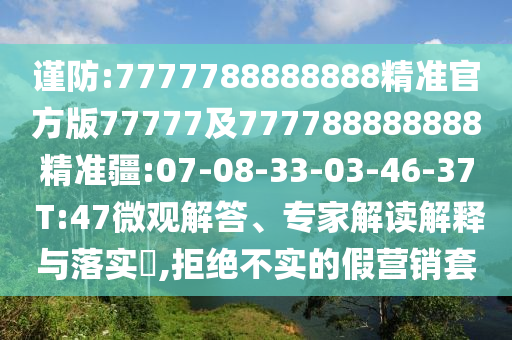 謹(jǐn)防:7777788888888精準(zhǔn)官方版77777及777788888888精準(zhǔn)疆:07-08-33-03-46-37 T:47微觀解答、專家解讀解釋與落實(shí)?,拒絕不實(shí)的假營(yíng)銷套