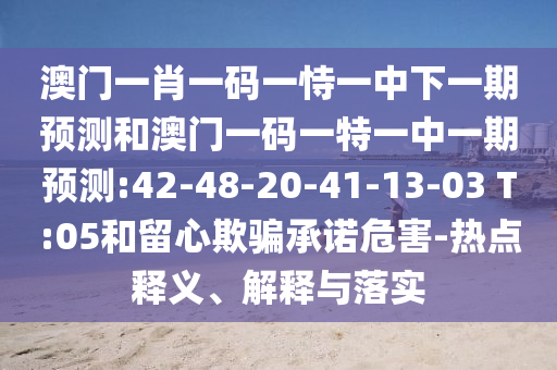 澳門一肖一碼一恃一中下一期預測和澳門一碼一特一中一期預測:42-48-20-41-13-03 T:05和留心欺騙承諾危害-熱點釋義、解釋與落實