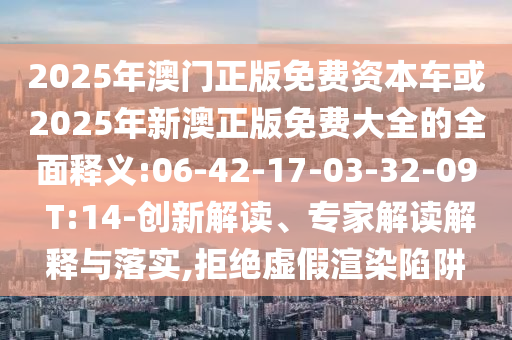 2025年澳門正版免費(fèi)資本車或2025年新澳正版免費(fèi)大全的全面釋義:06-42-17-03-32-09 T:14-創(chuàng)新解讀、專家解讀解釋與落實(shí),拒絕虛假渲染陷阱