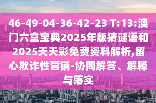 46-49-04-36-42-23 T:13:澳門六盒寶典2025年版猜謎語和2025天天彩免費(fèi)資料解析,留心欺詐性營銷-協(xié)同解答、解釋與落實(shí)