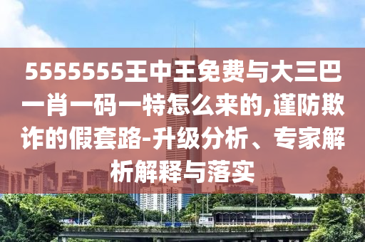 5555555王中王免費(fèi)與大三巴一肖一碼一特怎么來(lái)的,謹(jǐn)防欺詐的假套路-升級(jí)分析、專家解析解釋與落實(shí)