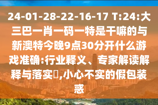 24-01-28-22-16-17 T:24:大三巴一肖一碼一特是干嘛的與新澳特今晚9點30分開什么游戲準確:行業(yè)釋義、專家解讀解釋與落實?,小心不實的假包裝惑