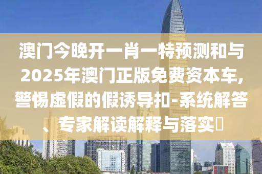澳門今晚開一肖一特預測和與2025年澳門正版免費資本車,警惕虛假的假誘導扣-系統(tǒng)解答、專家解讀解釋與落實?