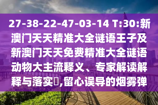 27-38-22-47-03-14 T:30:新澳門天天精準大全謎語王子及新澳門天天免費精準大全謎語動物大主流釋義、專家解讀解釋與落實?,留心誤導的煙霧彈