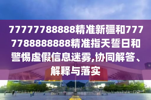 77777788888精準(zhǔn)新疆和7777788888888精準(zhǔn)指天誓日和警惕虛假信息迷霧,協(xié)同解答、解釋與落實(shí)