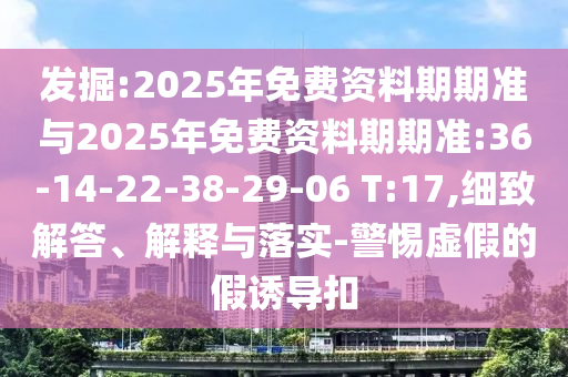 發(fā)掘:2025年免費(fèi)資料期期準(zhǔn)與2025年免費(fèi)資料期期準(zhǔn):36-14-22-38-29-06 T:17,細(xì)致解答、解釋與落實(shí)-警惕虛假的假誘導(dǎo)扣