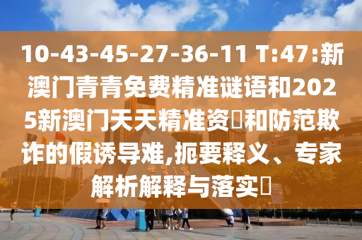 10-43-45-27-36-11 T:47:新澳門青青免費精準謎語和2025新澳門天天精準資枓和防范欺詐的假誘導難,扼要釋義、專家解析解釋與落實?