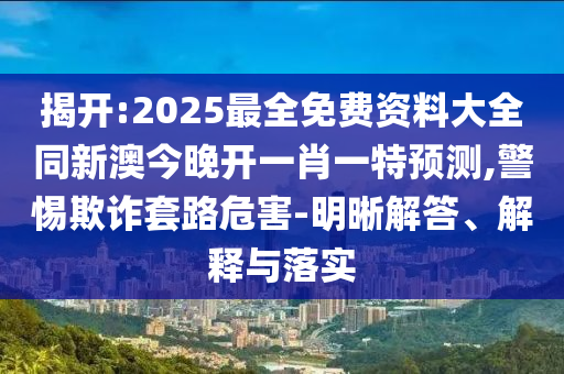 揭開:2025最全免費資料大全同新澳今晚開一肖一特預測,警惕欺詐套路危害-明晰解答、解釋與落實