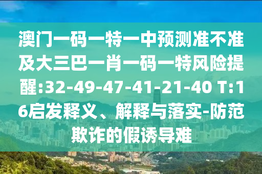 澳門一碼一特一中預測準不準及大三巴一肖一碼一特風險提醒:32-49-47-41-21-40 T:16啟發(fā)釋義、解釋與落實-防范欺詐的假誘導難