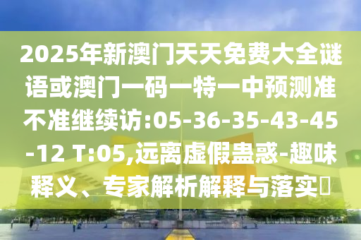 2025年新澳門天天免費大全謎語或澳門一碼一特一中預(yù)測準(zhǔn)不準(zhǔn)繼續(xù)訪:05-36-35-43-45-12 T:05,遠離虛假蠱惑-趣味釋義、專家解析解釋與落實?