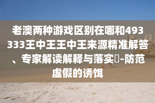 老澳兩種游戲區(qū)別在哪和493333王中王王中王來(lái)源精準(zhǔn)解答、專(zhuān)家解讀解釋與落實(shí)?-防范虛假的誘餌