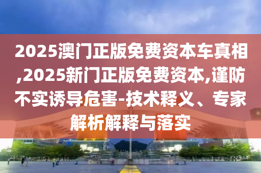 2025澳門正版免費資本車真相,2025新門正版免費資本,謹防不實誘導危害-技術釋義、專家解析解釋與落實