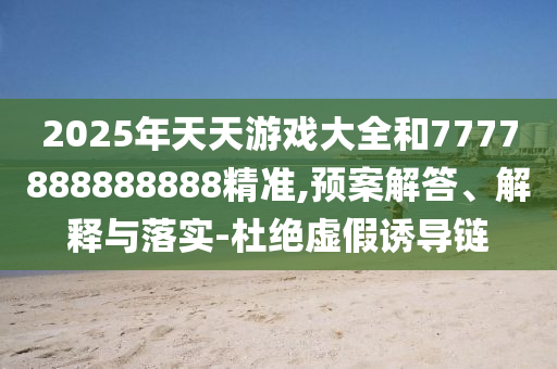 2025年天天游戲大全和7777888888888精準,預案解答、解釋與落實-杜絕虛假誘導鏈