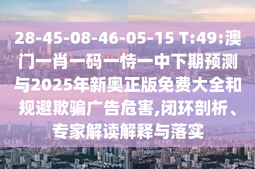 28-45-08-46-05-15 T:49:澳門一肖一碼一恃一中下期預(yù)測與2025年新奧正版免費(fèi)大全和規(guī)避欺騙廣告危害,閉環(huán)剖析、專家解讀解釋與落實(shí)