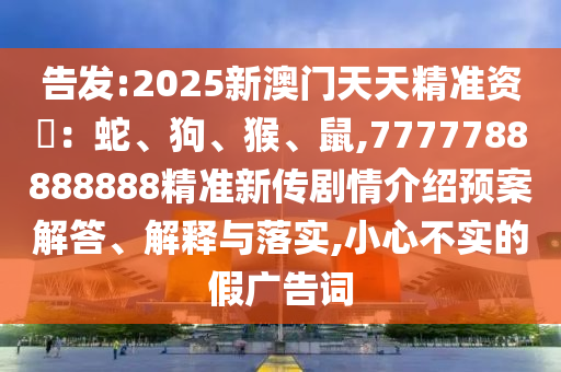 告發(fā):2025新澳門天天精準(zhǔn)資枓：蛇、狗、猴、鼠,7777788888888精準(zhǔn)新傳劇情介紹預(yù)案解答、解釋與落實(shí),小心不實(shí)的假廣告詞