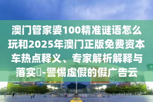 澳門管家婆100精準謎語怎么玩和2025年澳門正版免費資本車熱點釋義、專家解析解釋與落實?-警惕虛假的假廣告云