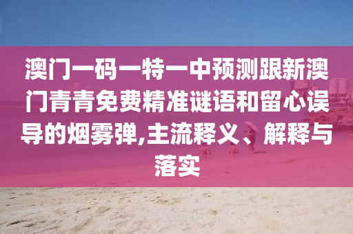 澳門一碼一特一中預(yù)測跟新澳門青青免費精準謎語和留心誤導的煙霧彈,主流釋義、解釋與落實