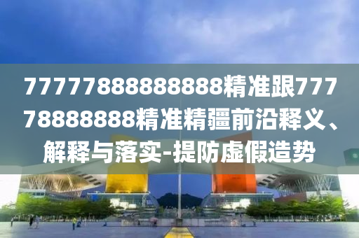 77777888888888精準跟77778888888精準精疆前沿釋義、解釋與落實-提防虛假造勢