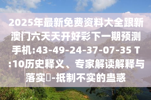 2025年最新免費(fèi)資料大全跟新澳門六天天開好彩下一期預(yù)測(cè)手機(jī):43-49-24-37-07-35 T:10歷史釋義、專家解讀解釋與落實(shí)?-抵制不實(shí)的蠱惑