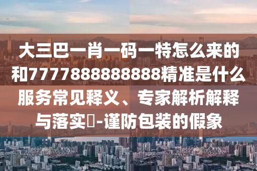 大三巴一肖一碼一特怎么來的和7777888888888精準(zhǔn)是什么服務(wù)常見釋義、專家解析解釋與落實?-謹防包裝的假象