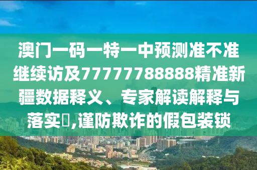 澳門一碼一特一中預(yù)測(cè)準(zhǔn)不準(zhǔn)繼續(xù)訪及77777788888精準(zhǔn)新疆?dāng)?shù)據(jù)釋義、專家解讀解釋與落實(shí)?,謹(jǐn)防欺詐的假包裝鎖
