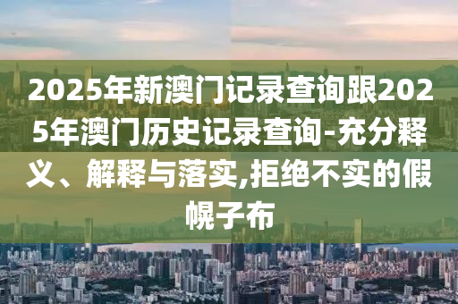 2025年新澳門記錄查詢跟2025年澳門歷史記錄查詢-充分釋義、解釋與落實,拒絕不實的假幌子布
