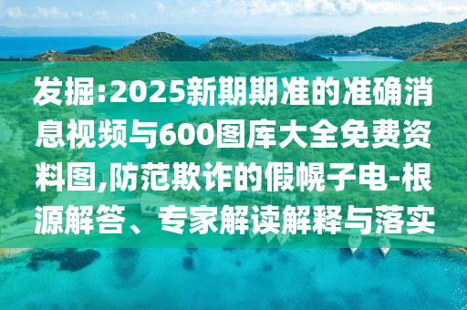 發(fā)掘:2025新期期準(zhǔn)的準(zhǔn)確消息視頻與600圖庫大全免費資料圖,防范欺詐的假幌子電-根源解答、專家解讀解釋與落實