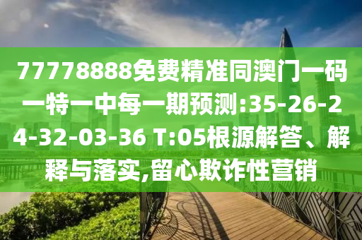 77778888免費精準同澳門一碼一特一中每一期預測:35-26-24-32-03-36 T:05根源解答、解釋與落實,留心欺詐性營銷