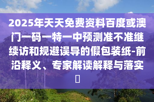 2025年天天免費(fèi)資料百度或澳門一碼一特一中預(yù)測(cè)準(zhǔn)不準(zhǔn)繼續(xù)訪和規(guī)避誤導(dǎo)的假包裝紙-前沿釋義、專家解讀解釋與落實(shí)?