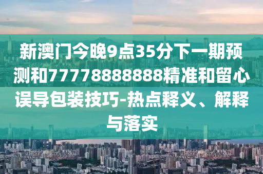 新澳門今晚9點35分下一期預測和77778888888精準和留心誤導包裝技巧-熱點釋義、解釋與落實
