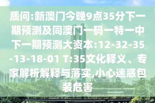 質(zhì)問:新澳門今晚9點35分下一期預(yù)測及同澳門一碼一特一中下一期預(yù)測大資本:12-32-35-13-18-01 T:35文化釋義、專家解析解釋與落實,小心迷惑包裝危害