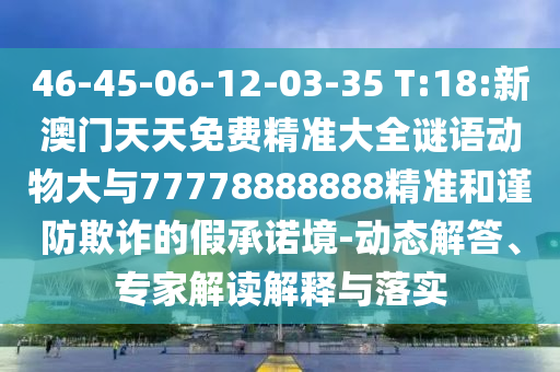 46-45-06-12-03-35 T:18:新澳門天天免費(fèi)精準(zhǔn)大全謎語動(dòng)物大與77778888888精準(zhǔn)和謹(jǐn)防欺詐的假承諾境-動(dòng)態(tài)解答、專家解讀解釋與落實(shí)