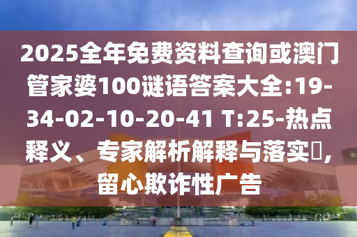 2025全年免費資料查詢或澳門管家婆100謎語答案大全:19-34-02-10-20-41 T:25-熱點釋義、專家解析解釋與落實?,留心欺詐性廣告