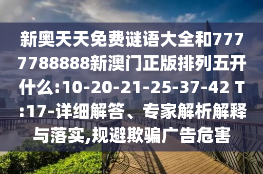新奧天天免費謎語大全和7777788888新澳門正版排列五開什么:10-20-21-25-37-42 T:17-詳細解答、專家解析解釋與落實,規(guī)避欺騙廣告危害