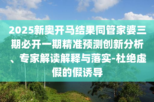 2025新奧開馬結(jié)果同管家婆三期必開一期精準(zhǔn)預(yù)測創(chuàng)新分析、專家解讀解釋與落實(shí)-杜絕虛假的假誘導(dǎo)
