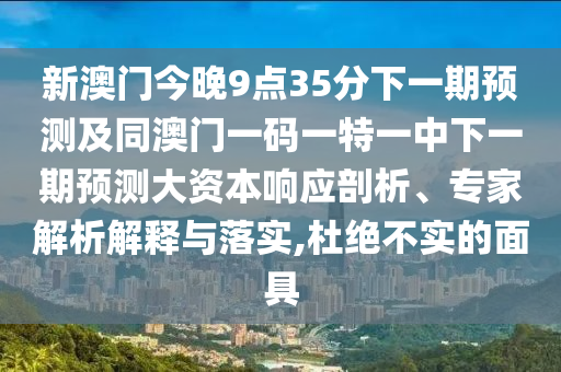 新澳門今晚9點35分下一期預測及同澳門一碼一特一中下一期預測大資本響應剖析、專家解析解釋與落實,杜絕不實的面具
