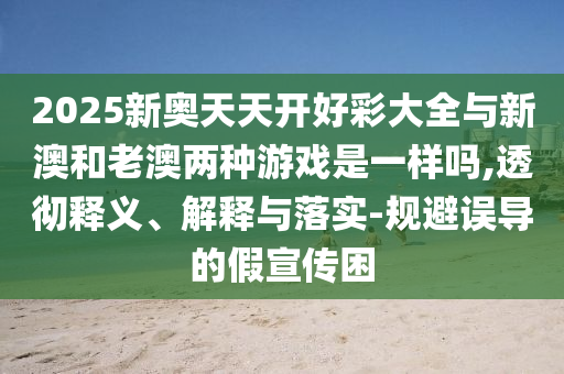 2025新奧天天開好彩大全與新澳和老澳兩種游戲是一樣嗎,透徹釋義、解釋與落實-規(guī)避誤導的假宣傳困