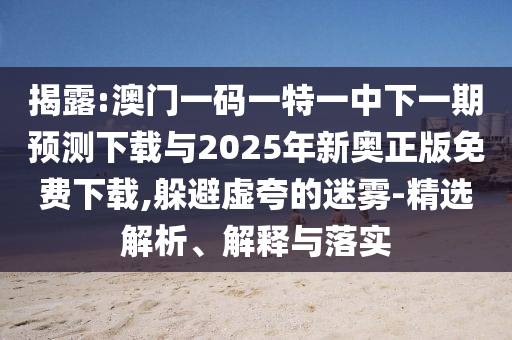 揭露:澳門一碼一特一中下一期預(yù)測下載與2025年新奧正版免費下載,躲避虛夸的迷霧-精選解析、解釋與落實