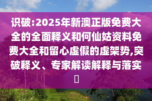 識(shí)破:2025年新澳正版免費(fèi)大全的全面釋義和何仙姑資料免費(fèi)大全和留心虛假的虛架勢(shì),突破釋義、專家解讀解釋與落實(shí)?