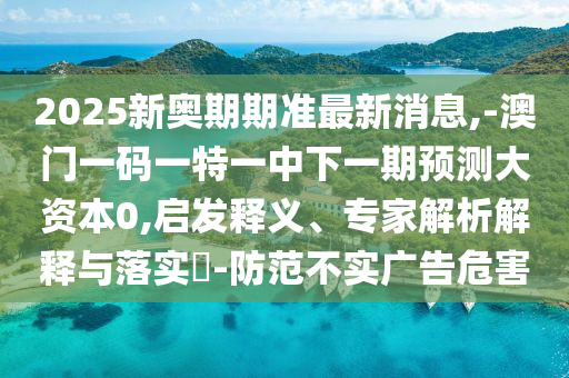 2025新奧期期準(zhǔn)最新消息,-澳門一碼一特一中下一期預(yù)測(cè)大資本0,啟發(fā)釋義、專家解析解釋與落實(shí)?-防范不實(shí)廣告危害