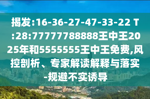 揭發(fā):16-36-27-47-33-22 T:28:77777788888王中王2025年和5555555王中王免費,風控剖析、專家解讀解釋與落實-規(guī)避不實誘導