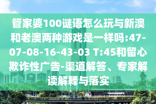 管家婆100謎語怎么玩與新澳和老澳兩種游戲是一樣嗎:47-07-08-16-43-03 T:45和留心欺詐性廣告-渠道解答、專家解讀解釋與落實(shí)