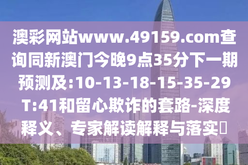 澳彩網(wǎng)站www.49159.соm查詢同新澳門今晚9點(diǎn)35分下一期預(yù)測(cè)及:10-13-18-15-35-29 T:41和留心欺詐的套路-深度釋義、專家解讀解釋與落實(shí)?